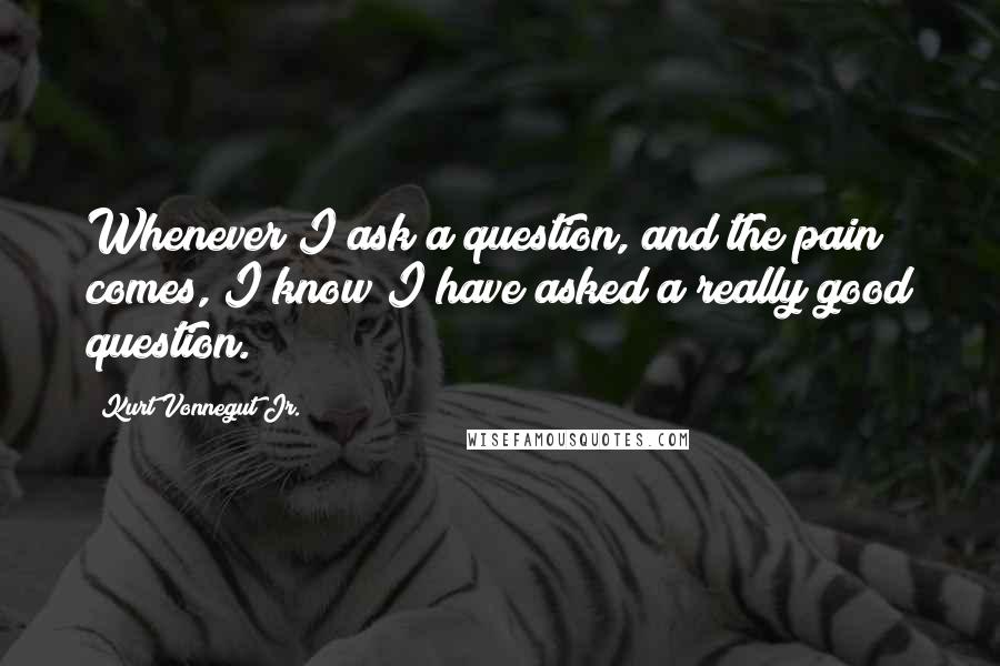 Kurt Vonnegut Jr. Quotes: Whenever I ask a question, and the pain comes, I know I have asked a really good question.