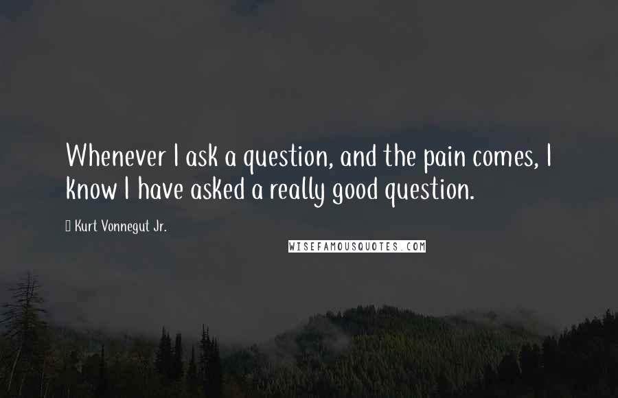 Kurt Vonnegut Jr. Quotes: Whenever I ask a question, and the pain comes, I know I have asked a really good question.