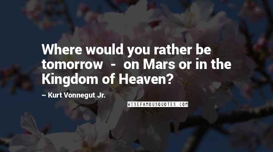 Kurt Vonnegut Jr. Quotes: Where would you rather be tomorrow  -  on Mars or in the Kingdom of Heaven?