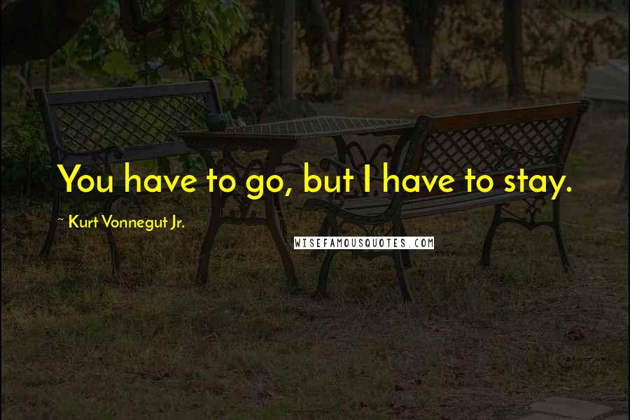 Kurt Vonnegut Jr. Quotes: You have to go, but I have to stay.