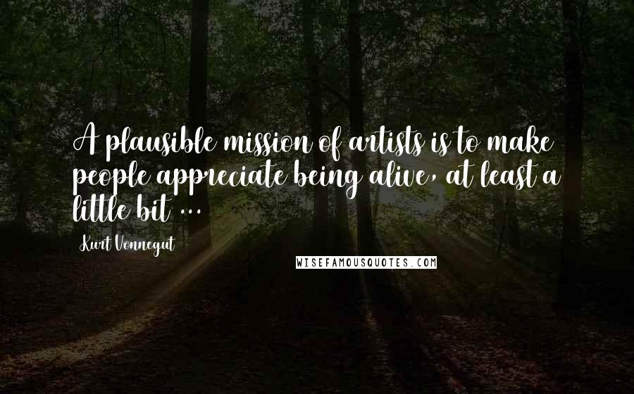 Kurt Vonnegut Quotes: A plausible mission of artists is to make people appreciate being alive, at least a little bit ...