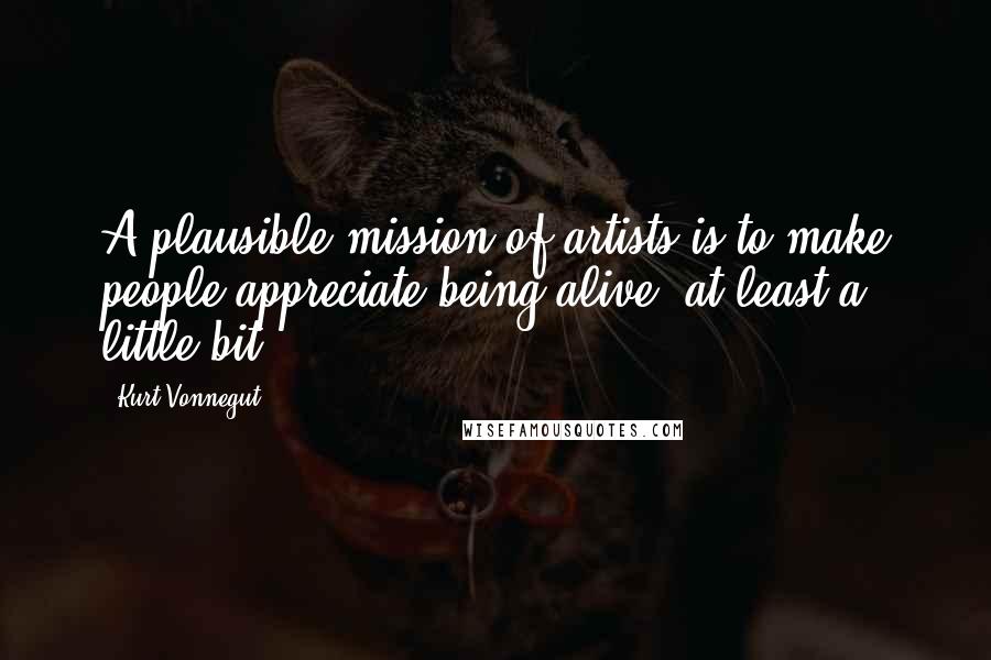 Kurt Vonnegut Quotes: A plausible mission of artists is to make people appreciate being alive, at least a little bit ...