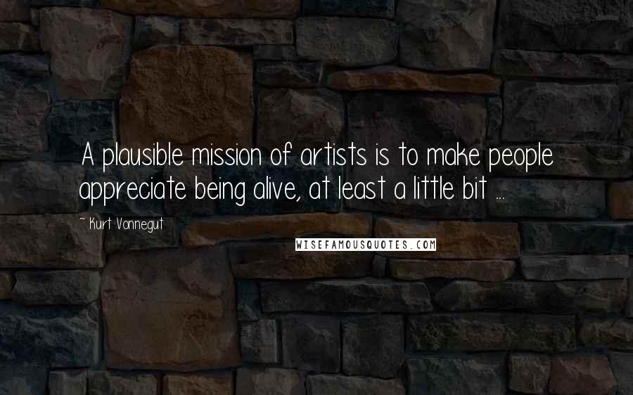 Kurt Vonnegut Quotes: A plausible mission of artists is to make people appreciate being alive, at least a little bit ...