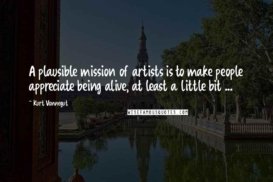 Kurt Vonnegut Quotes: A plausible mission of artists is to make people appreciate being alive, at least a little bit ...