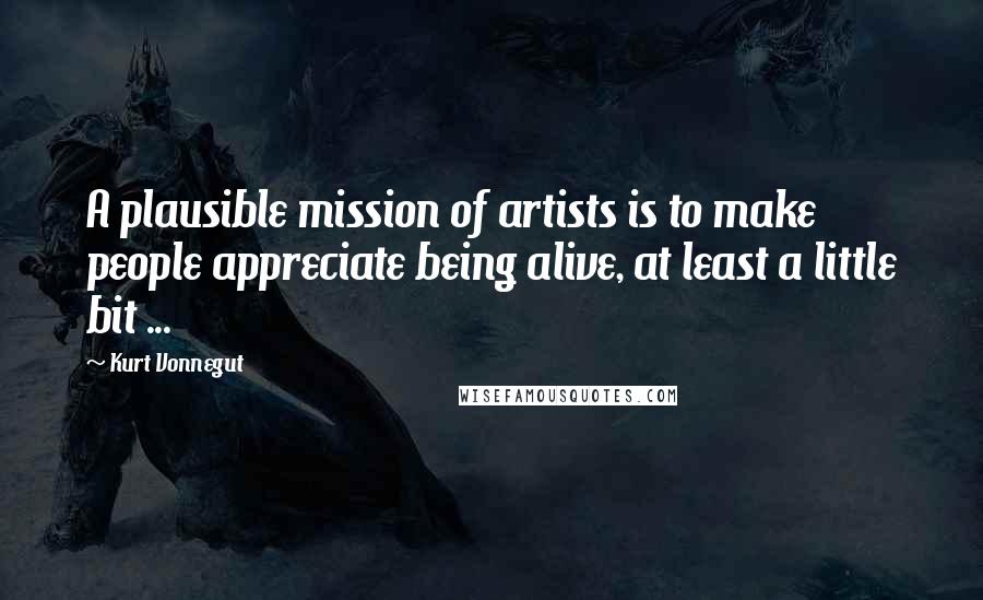 Kurt Vonnegut Quotes: A plausible mission of artists is to make people appreciate being alive, at least a little bit ...