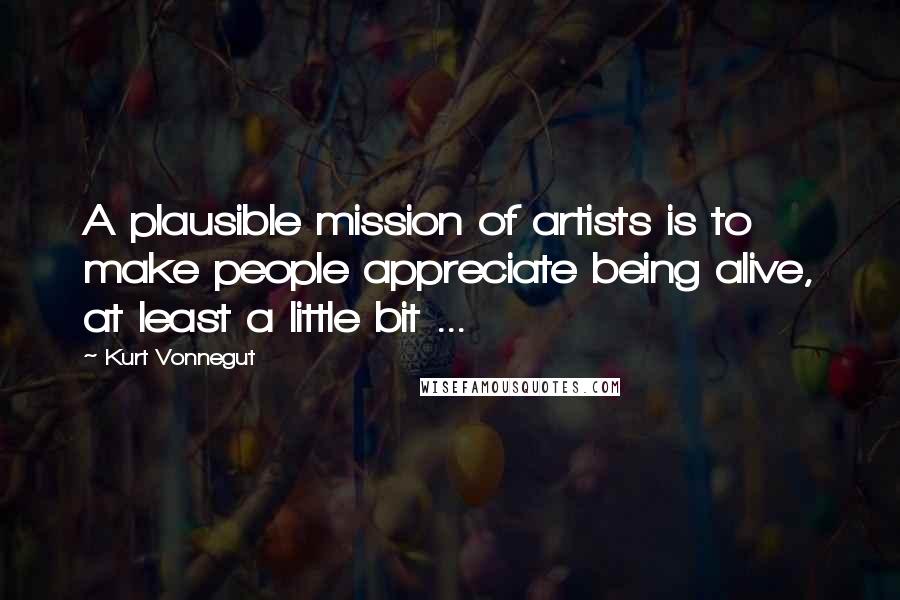 Kurt Vonnegut Quotes: A plausible mission of artists is to make people appreciate being alive, at least a little bit ...