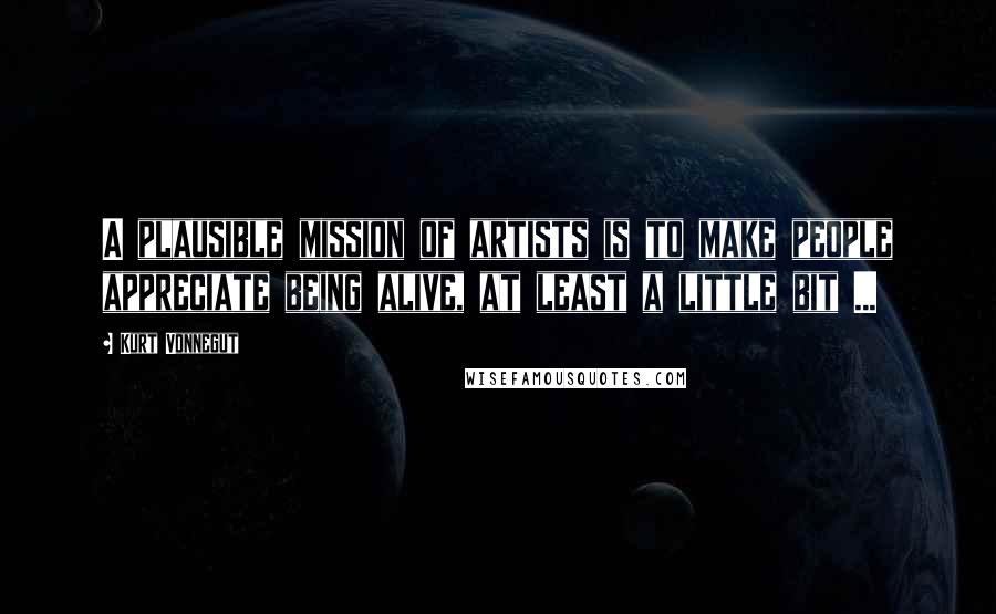 Kurt Vonnegut Quotes: A plausible mission of artists is to make people appreciate being alive, at least a little bit ...