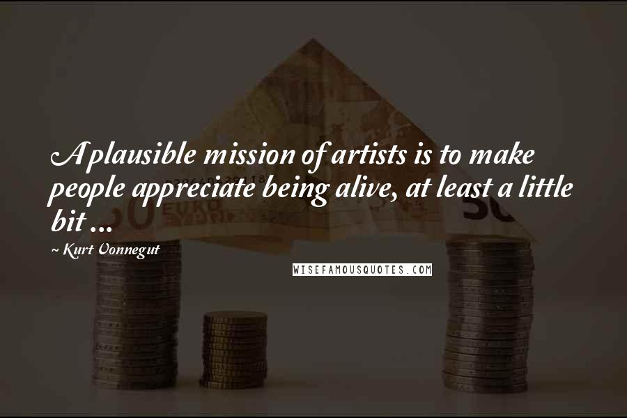 Kurt Vonnegut Quotes: A plausible mission of artists is to make people appreciate being alive, at least a little bit ...