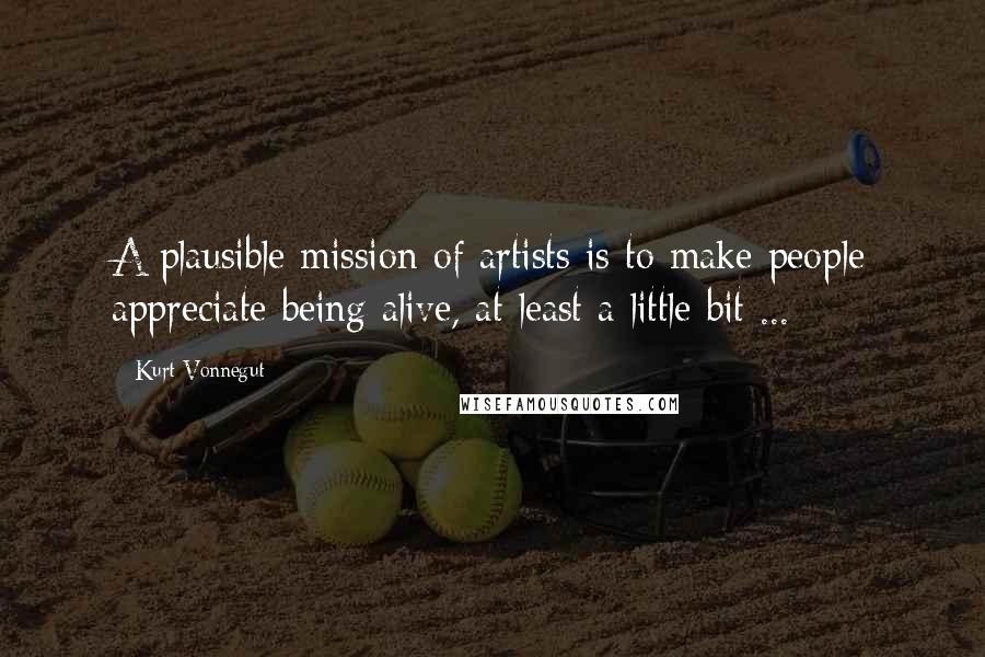 Kurt Vonnegut Quotes: A plausible mission of artists is to make people appreciate being alive, at least a little bit ...