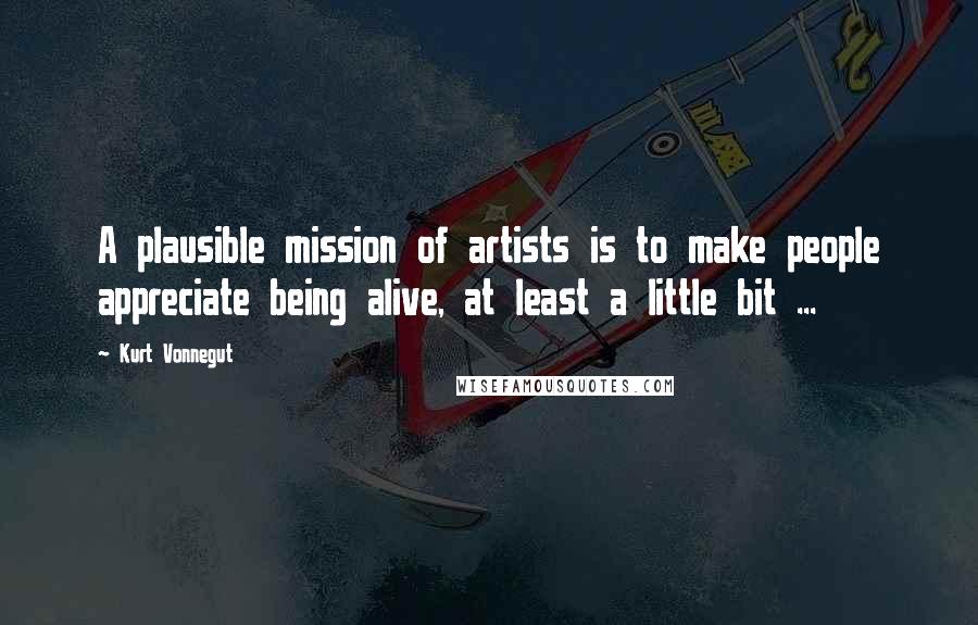 Kurt Vonnegut Quotes: A plausible mission of artists is to make people appreciate being alive, at least a little bit ...