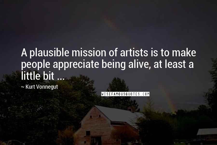 Kurt Vonnegut Quotes: A plausible mission of artists is to make people appreciate being alive, at least a little bit ...