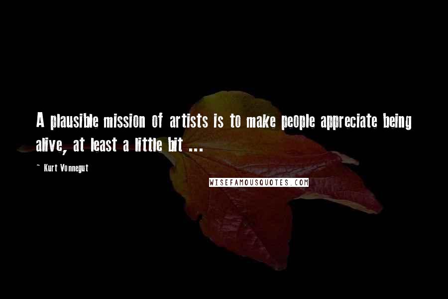 Kurt Vonnegut Quotes: A plausible mission of artists is to make people appreciate being alive, at least a little bit ...