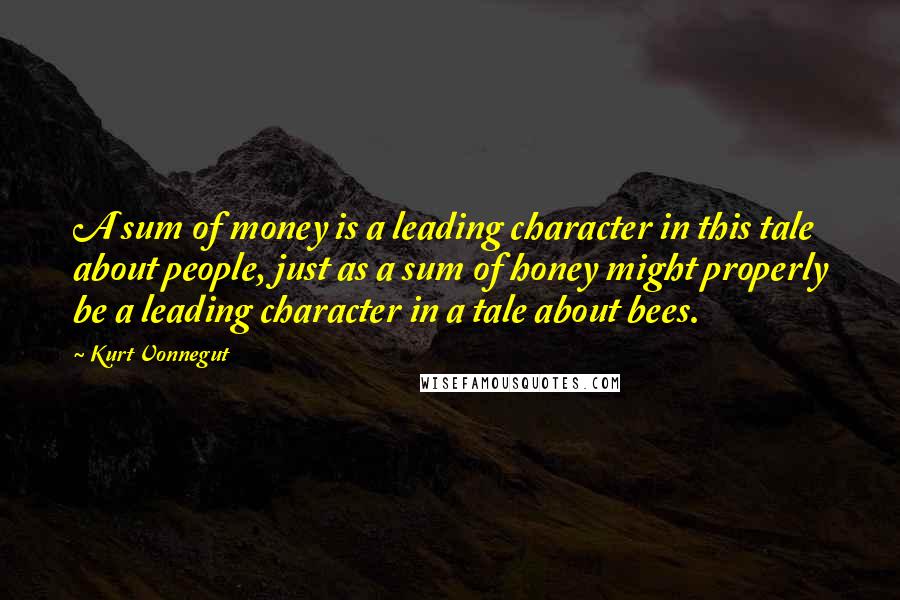 Kurt Vonnegut Quotes: A sum of money is a leading character in this tale about people, just as a sum of honey might properly be a leading character in a tale about bees.