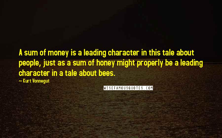 Kurt Vonnegut Quotes: A sum of money is a leading character in this tale about people, just as a sum of honey might properly be a leading character in a tale about bees.