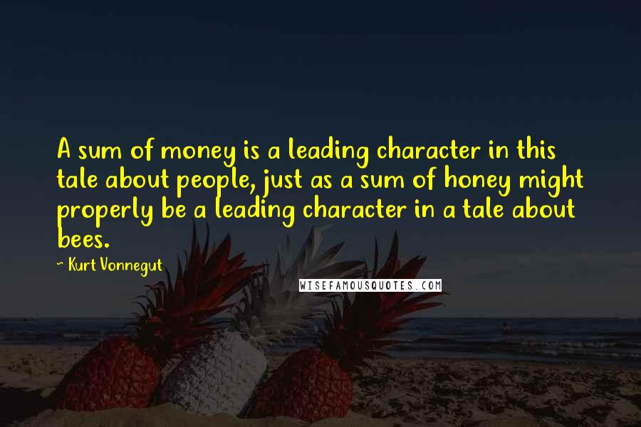 Kurt Vonnegut Quotes: A sum of money is a leading character in this tale about people, just as a sum of honey might properly be a leading character in a tale about bees.