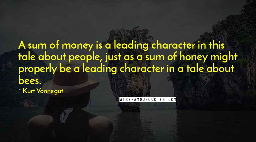 Kurt Vonnegut Quotes: A sum of money is a leading character in this tale about people, just as a sum of honey might properly be a leading character in a tale about bees.