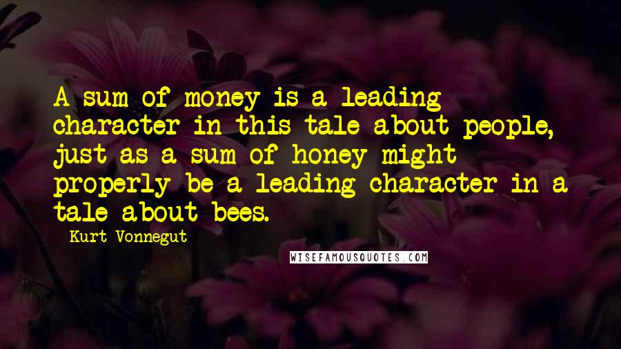 Kurt Vonnegut Quotes: A sum of money is a leading character in this tale about people, just as a sum of honey might properly be a leading character in a tale about bees.