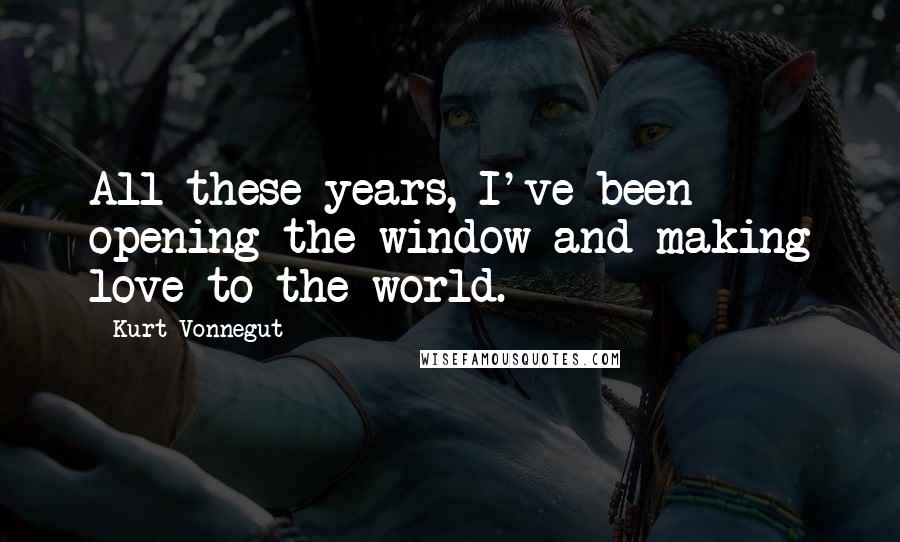 Kurt Vonnegut Quotes: All these years, I've been opening the window and making love to the world.