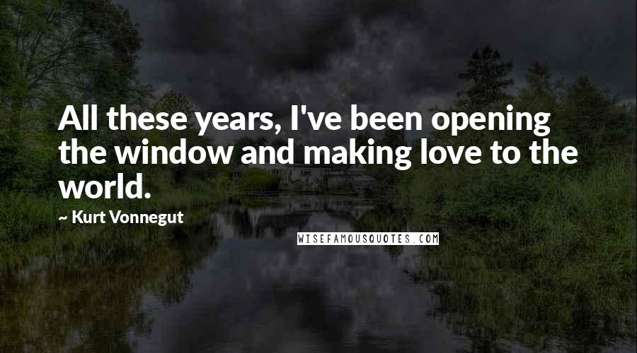 Kurt Vonnegut Quotes: All these years, I've been opening the window and making love to the world.