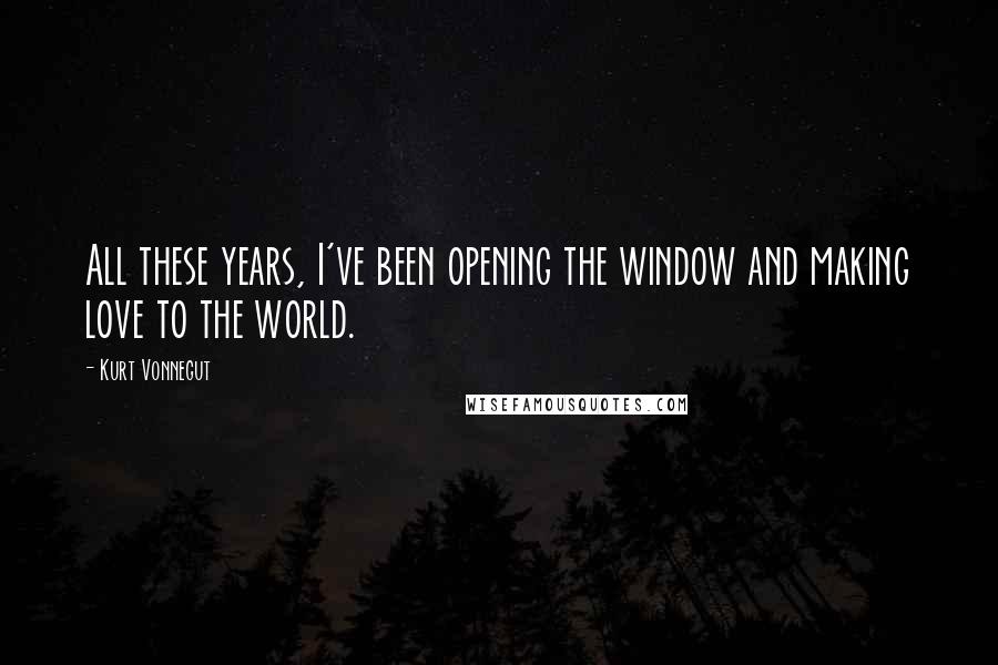 Kurt Vonnegut Quotes: All these years, I've been opening the window and making love to the world.