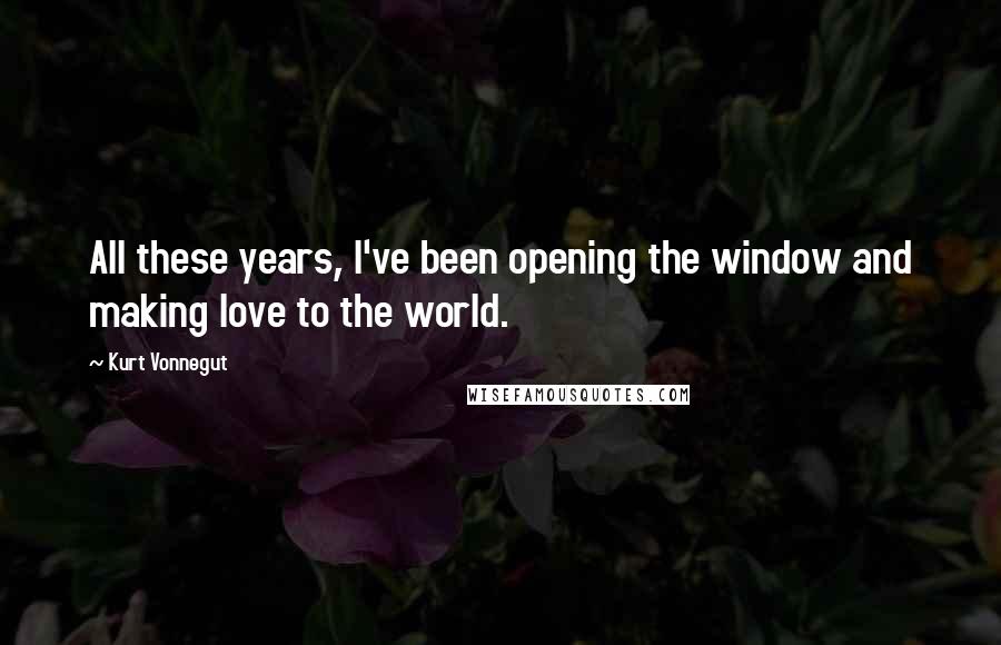 Kurt Vonnegut Quotes: All these years, I've been opening the window and making love to the world.