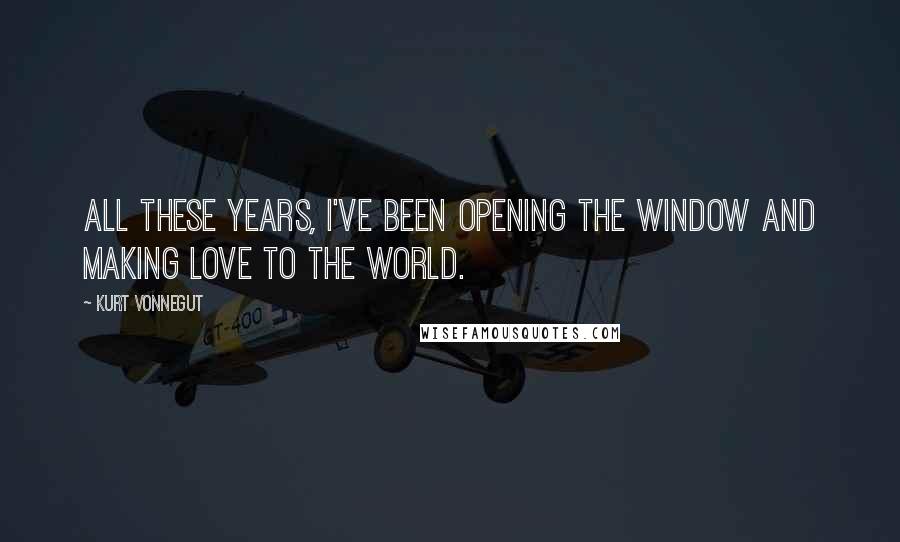 Kurt Vonnegut Quotes: All these years, I've been opening the window and making love to the world.