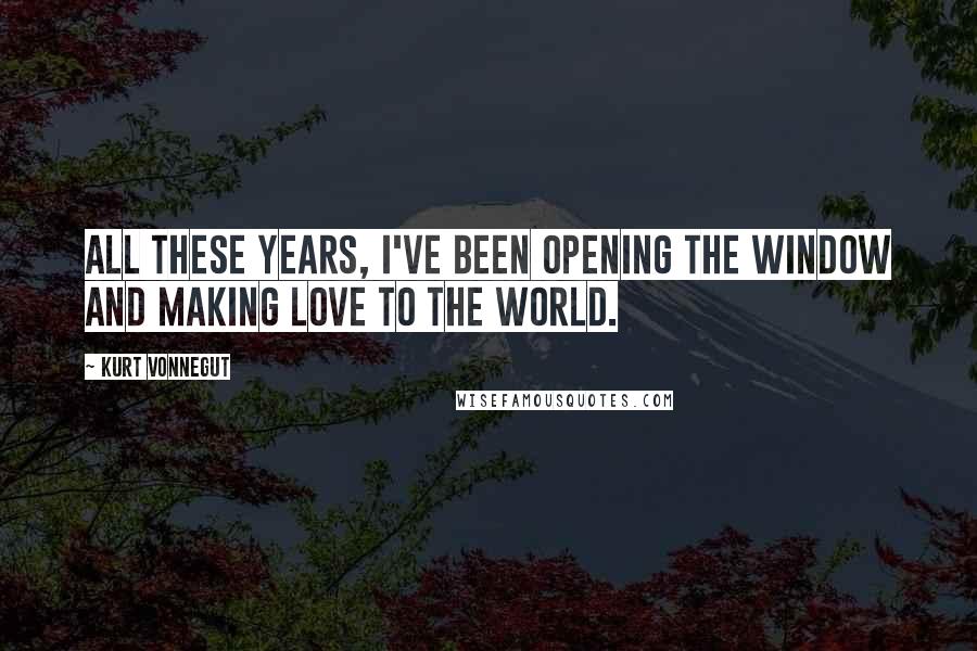Kurt Vonnegut Quotes: All these years, I've been opening the window and making love to the world.