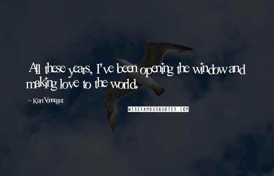 Kurt Vonnegut Quotes: All these years, I've been opening the window and making love to the world.