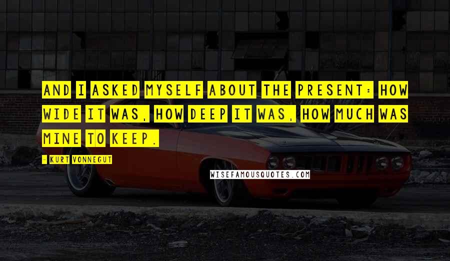 Kurt Vonnegut Quotes: And I asked myself about the present: how wide it was, how deep it was, how much was mine to keep.