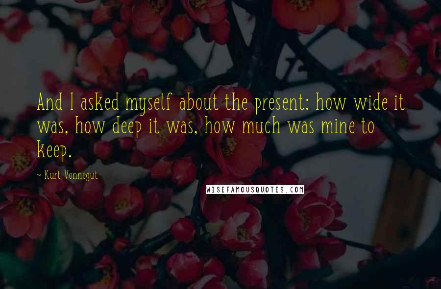 Kurt Vonnegut Quotes: And I asked myself about the present: how wide it was, how deep it was, how much was mine to keep.