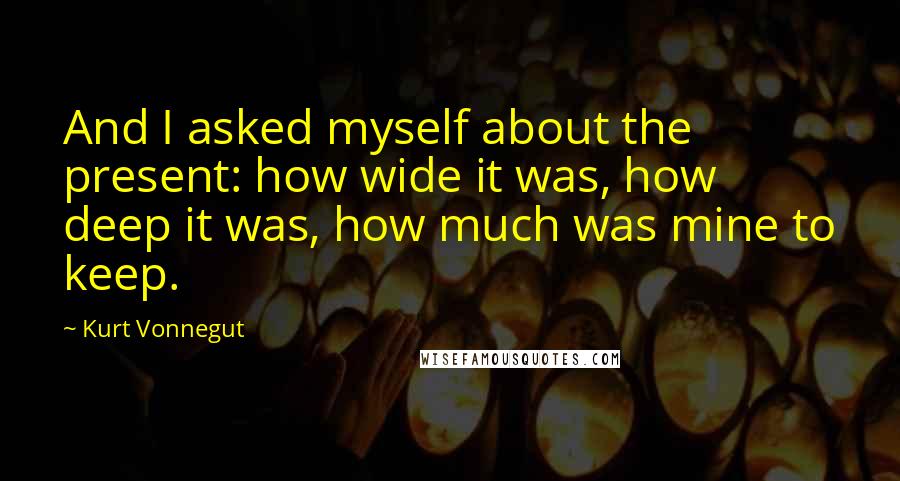 Kurt Vonnegut Quotes: And I asked myself about the present: how wide it was, how deep it was, how much was mine to keep.