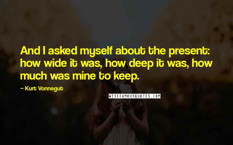 Kurt Vonnegut Quotes: And I asked myself about the present: how wide it was, how deep it was, how much was mine to keep.