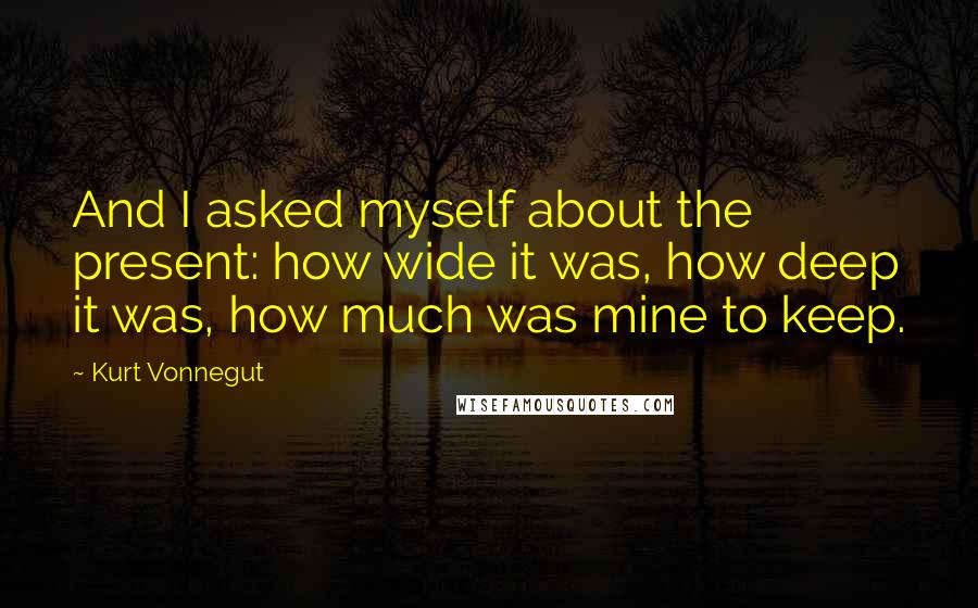 Kurt Vonnegut Quotes: And I asked myself about the present: how wide it was, how deep it was, how much was mine to keep.