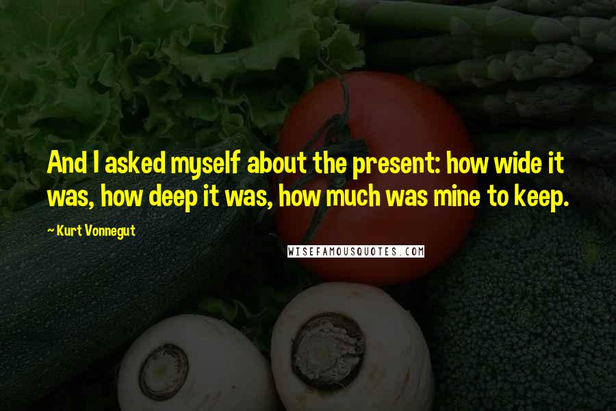 Kurt Vonnegut Quotes: And I asked myself about the present: how wide it was, how deep it was, how much was mine to keep.
