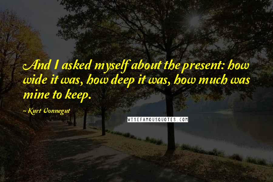 Kurt Vonnegut Quotes: And I asked myself about the present: how wide it was, how deep it was, how much was mine to keep.