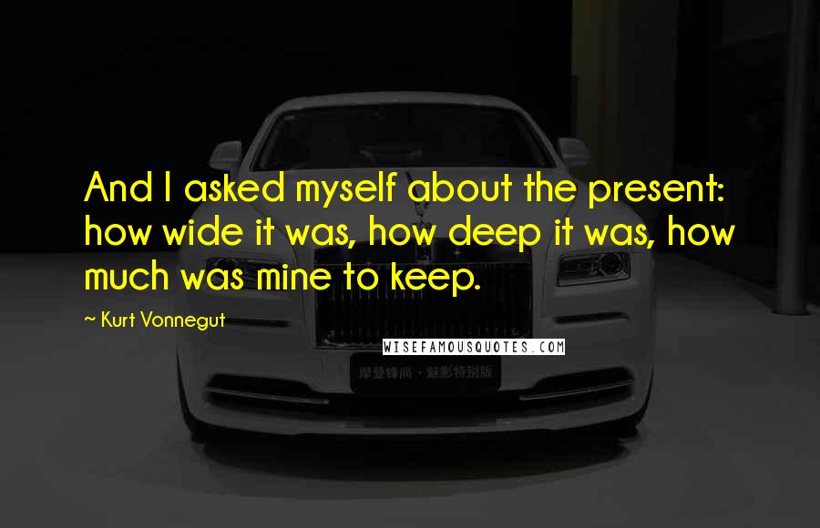 Kurt Vonnegut Quotes: And I asked myself about the present: how wide it was, how deep it was, how much was mine to keep.