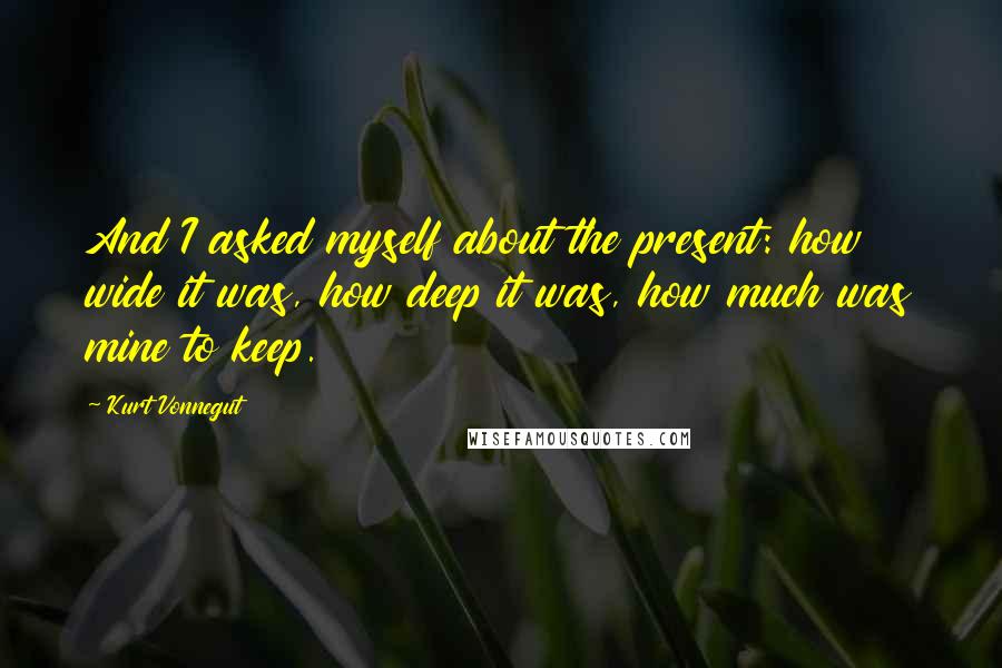 Kurt Vonnegut Quotes: And I asked myself about the present: how wide it was, how deep it was, how much was mine to keep.