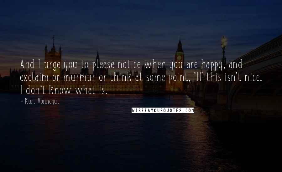 Kurt Vonnegut Quotes: And I urge you to please notice when you are happy, and exclaim or murmur or think at some point, 'If this isn't nice, I don't know what is.