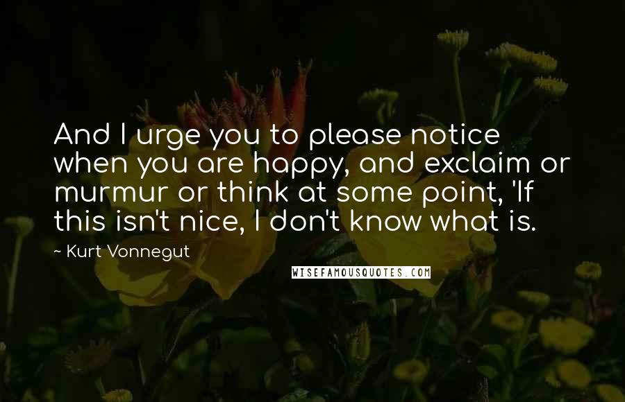 Kurt Vonnegut Quotes: And I urge you to please notice when you are happy, and exclaim or murmur or think at some point, 'If this isn't nice, I don't know what is.