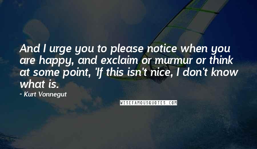 Kurt Vonnegut Quotes: And I urge you to please notice when you are happy, and exclaim or murmur or think at some point, 'If this isn't nice, I don't know what is.