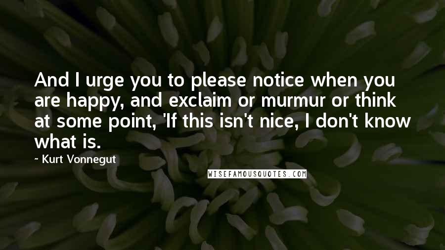 Kurt Vonnegut Quotes: And I urge you to please notice when you are happy, and exclaim or murmur or think at some point, 'If this isn't nice, I don't know what is.