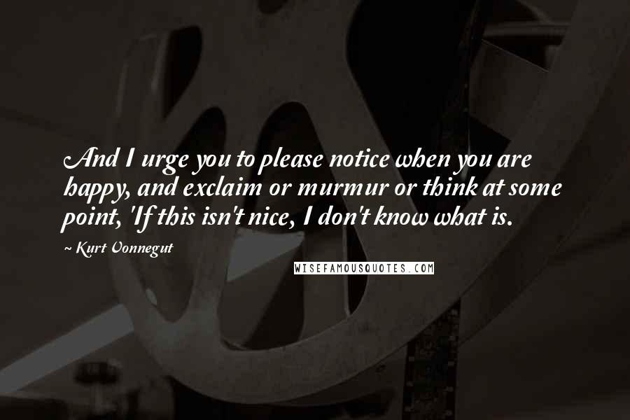 Kurt Vonnegut Quotes: And I urge you to please notice when you are happy, and exclaim or murmur or think at some point, 'If this isn't nice, I don't know what is.