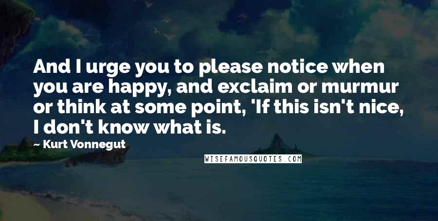 Kurt Vonnegut Quotes: And I urge you to please notice when you are happy, and exclaim or murmur or think at some point, 'If this isn't nice, I don't know what is.