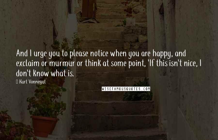 Kurt Vonnegut Quotes: And I urge you to please notice when you are happy, and exclaim or murmur or think at some point, 'If this isn't nice, I don't know what is.