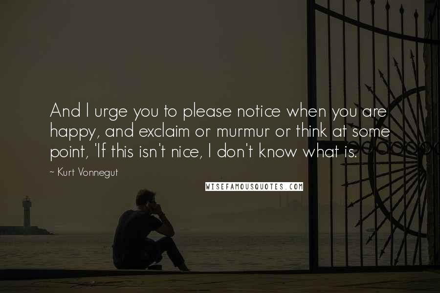 Kurt Vonnegut Quotes: And I urge you to please notice when you are happy, and exclaim or murmur or think at some point, 'If this isn't nice, I don't know what is.