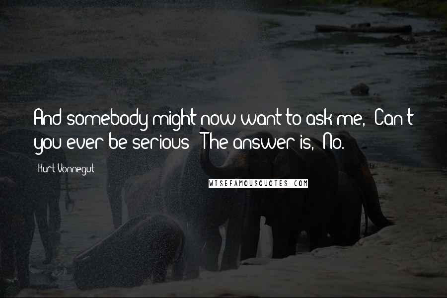 Kurt Vonnegut Quotes: And somebody might now want to ask me, "Can't you ever be serious?" The answer is, "No.