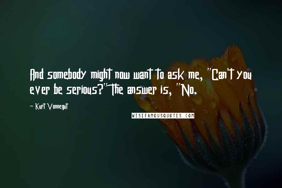 Kurt Vonnegut Quotes: And somebody might now want to ask me, "Can't you ever be serious?" The answer is, "No.