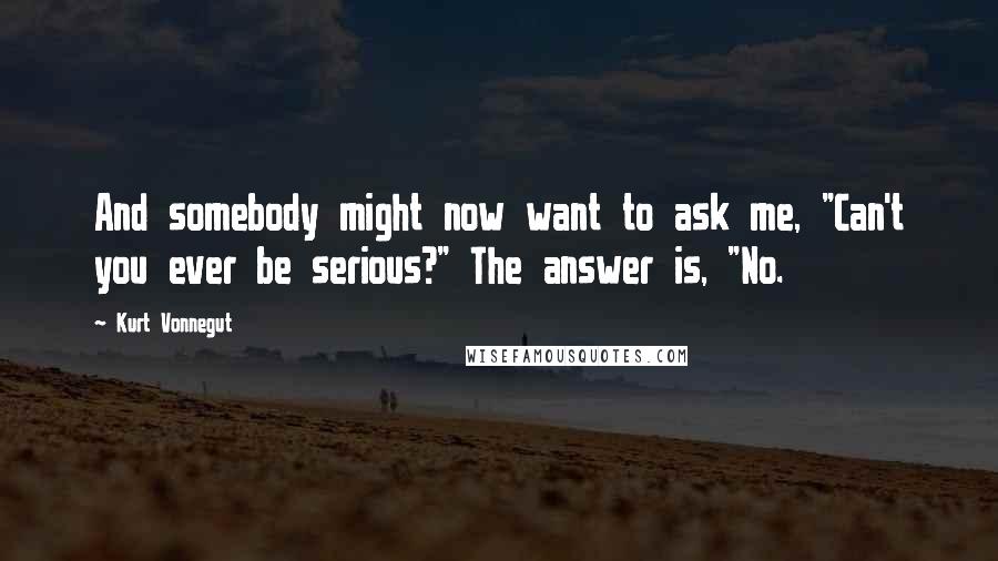 Kurt Vonnegut Quotes: And somebody might now want to ask me, "Can't you ever be serious?" The answer is, "No.