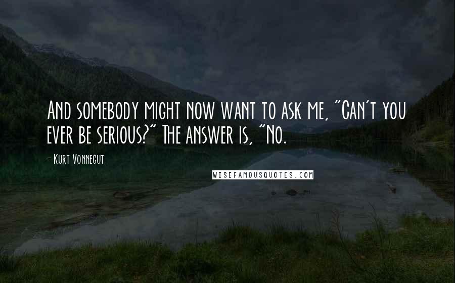 Kurt Vonnegut Quotes: And somebody might now want to ask me, "Can't you ever be serious?" The answer is, "No.