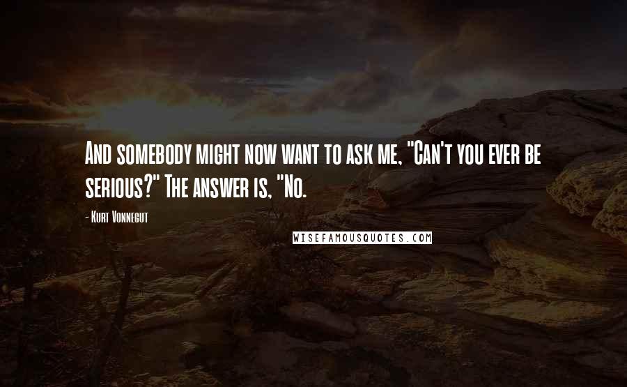 Kurt Vonnegut Quotes: And somebody might now want to ask me, "Can't you ever be serious?" The answer is, "No.